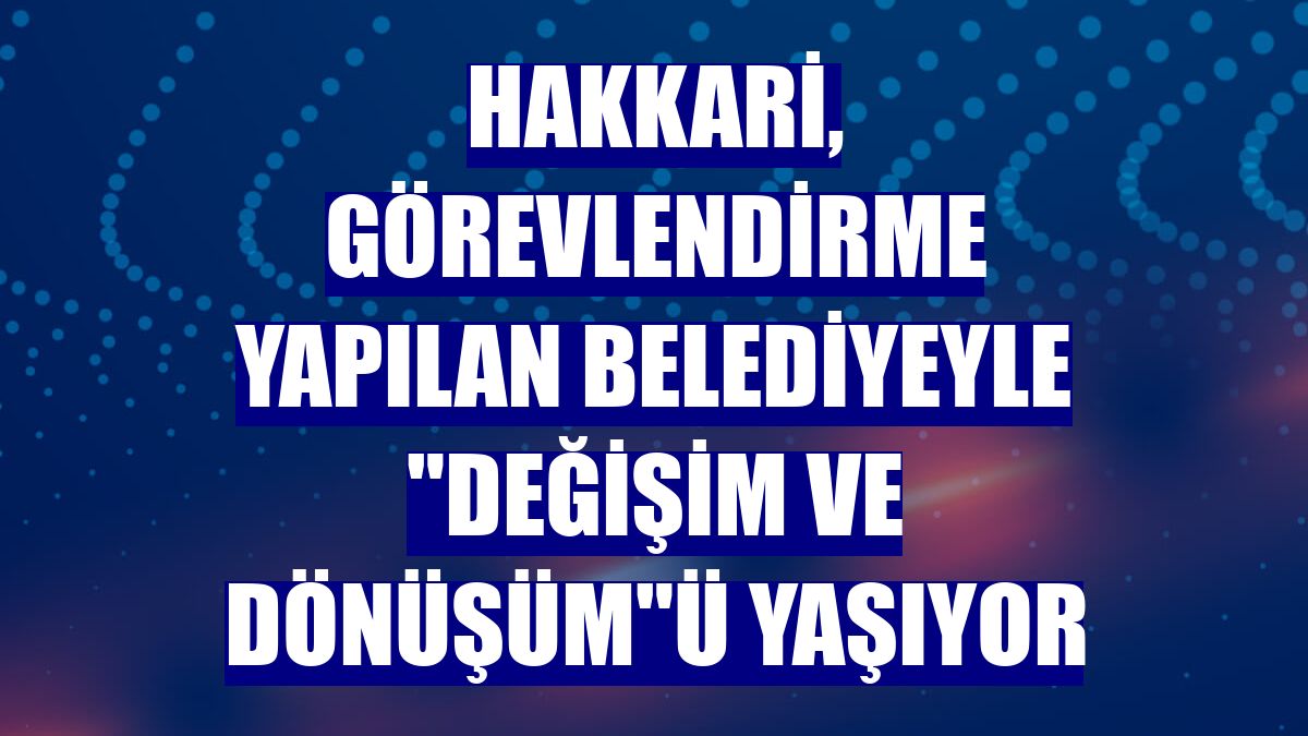 Hakkari, görevlendirme yapılan belediyeyle "değişim ve dönüşüm"ü yaşıyor
