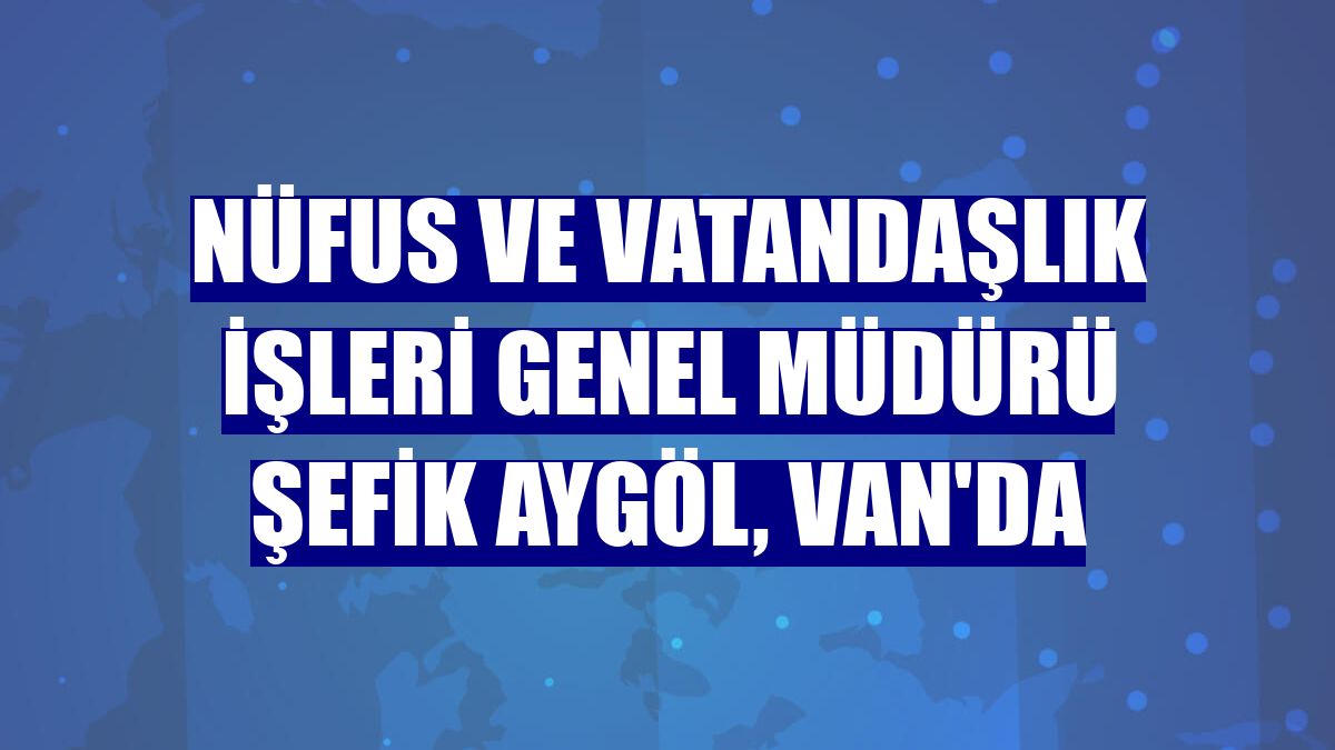 Nüfus ve Vatandaşlık İşleri Genel Müdürü Şefik Aygöl, Van'da