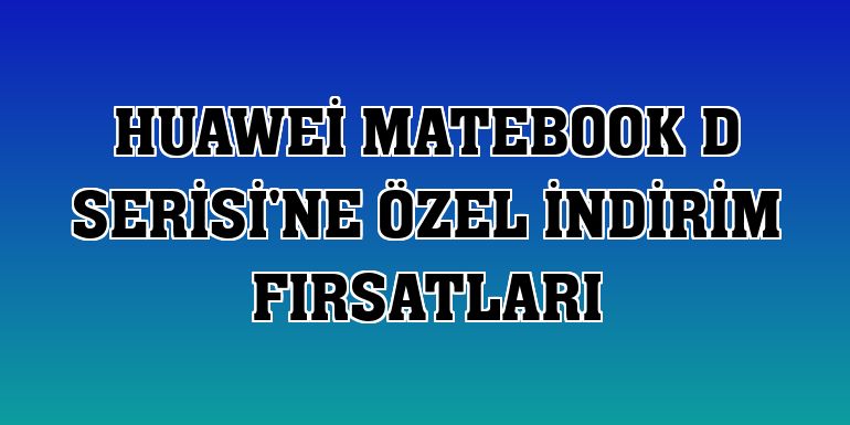 Huawei MateBook D Serisi'ne özel indirim fırsatları
