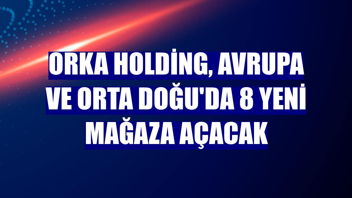 Orka Holding, Avrupa ve Orta Doğu'da 8 yeni mağaza açacak