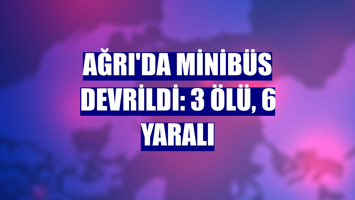 Ağrı'da minibüs devrildi: 3 ölü, 6 yaralı