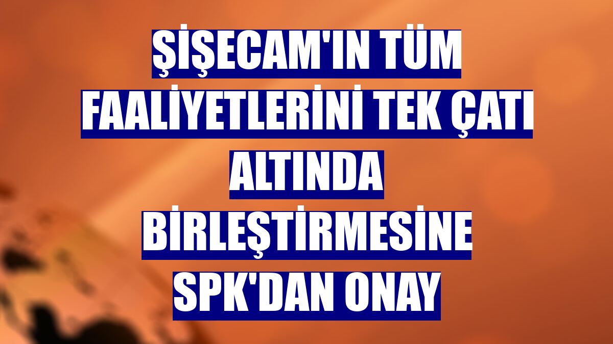 Şişecam'ın tüm faaliyetlerini tek çatı altında birleştirmesine SPK'dan onay