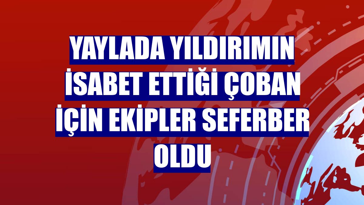 Yaylada yıldırımın isabet ettiği çoban için ekipler seferber oldu