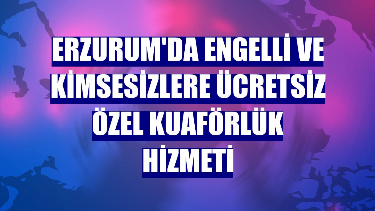Erzurum'da engelli ve kimsesizlere ücretsiz özel kuaförlük hizmeti