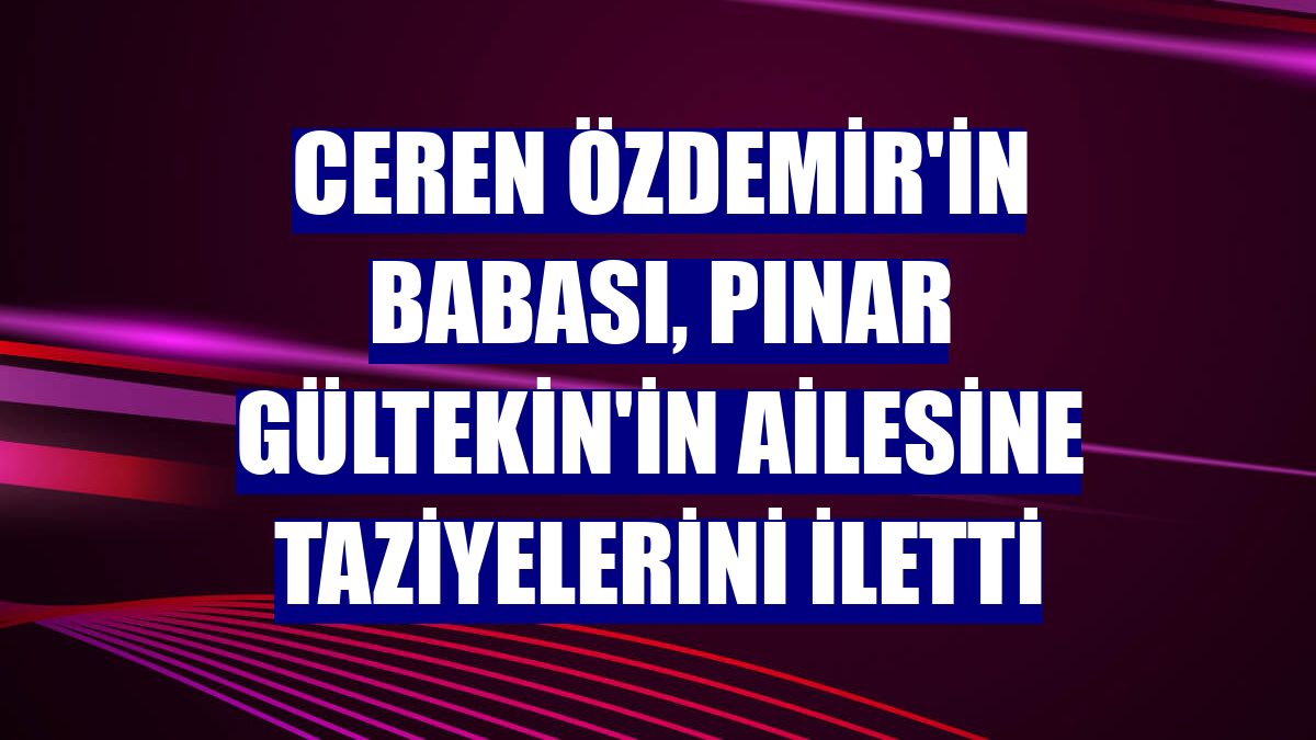 Ceren Özdemir'in babası, Pınar Gültekin'in ailesine taziyelerini iletti