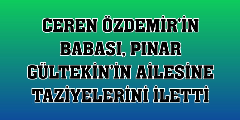 Ceren Özdemir'in babası, Pınar Gültekin'in ailesine taziyelerini iletti