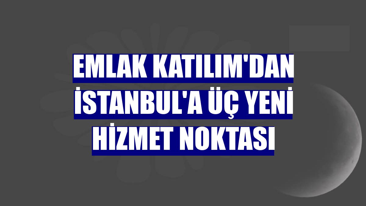 Emlak Katılım'dan İstanbul'a üç yeni hizmet noktası