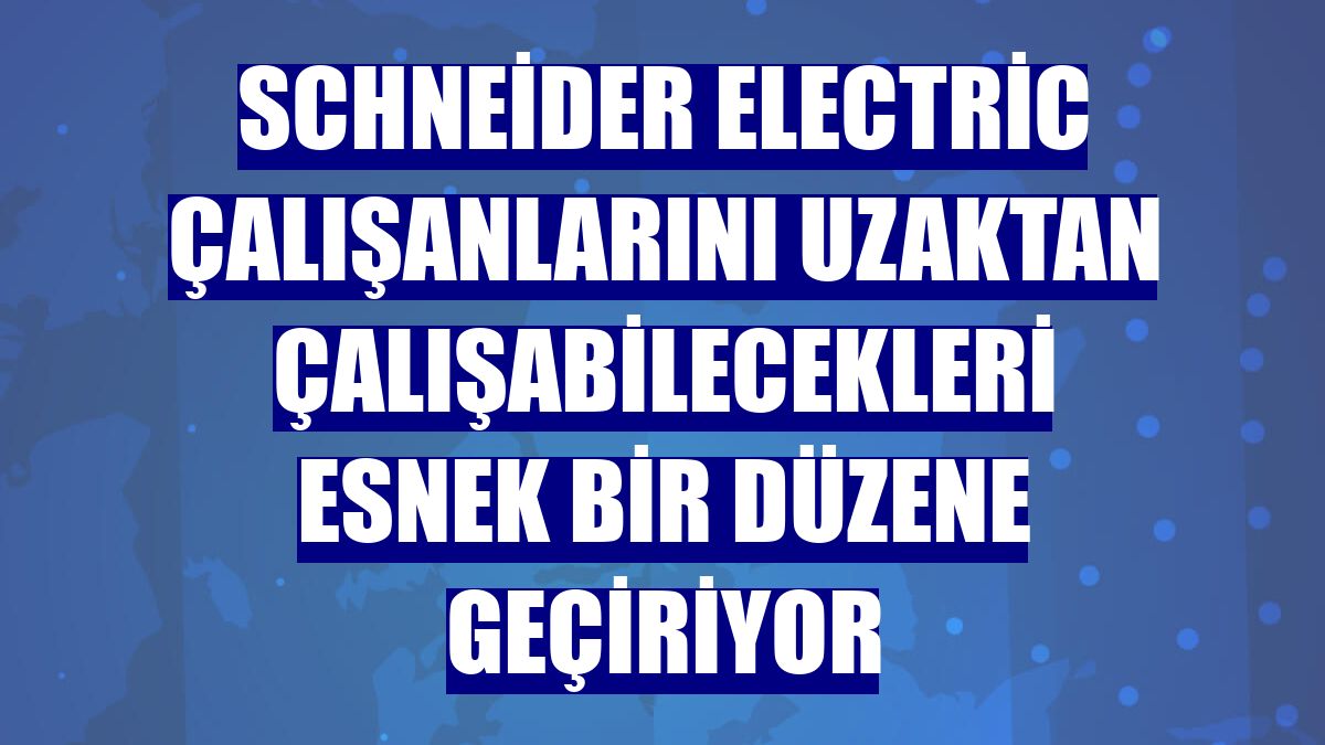 Schneider Electric çalışanlarını uzaktan çalışabilecekleri esnek bir düzene geçiriyor