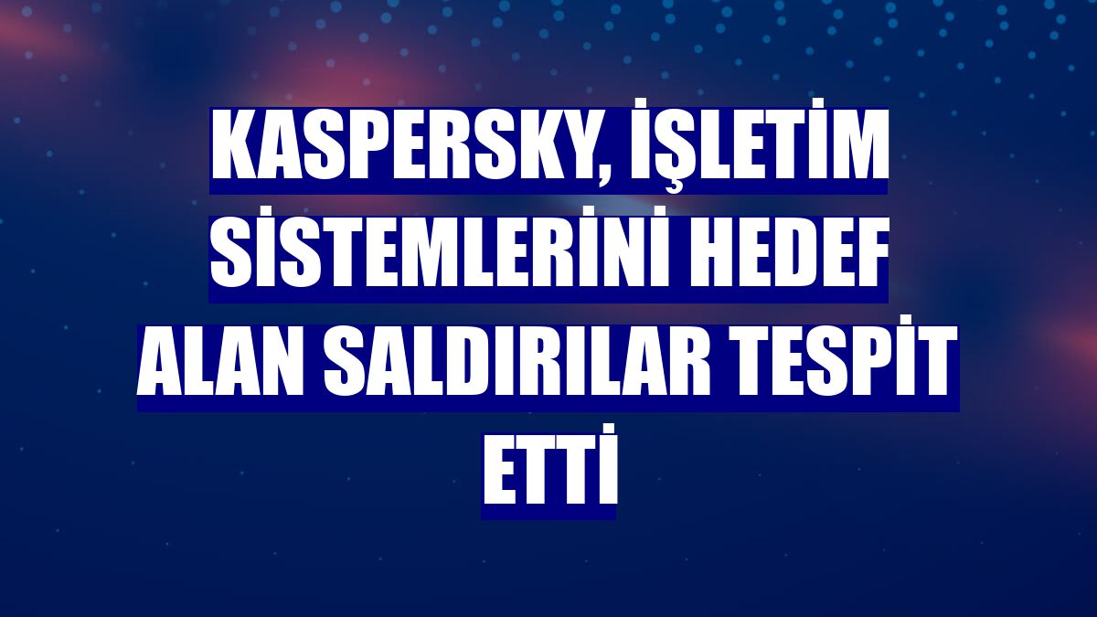 Kaspersky, işletim sistemlerini hedef alan saldırılar tespit etti