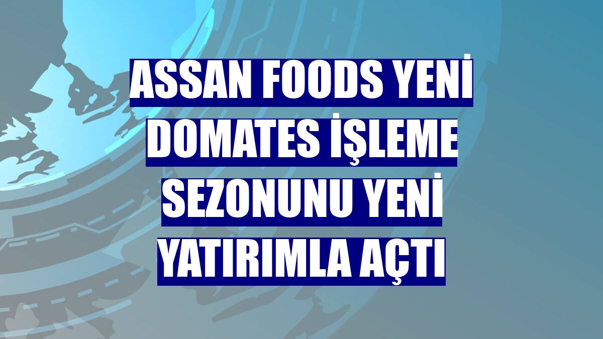 Assan Foods yeni domates işleme sezonunu yeni yatırımla açtı