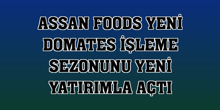 Assan Foods yeni domates işleme sezonunu yeni yatırımla açtı