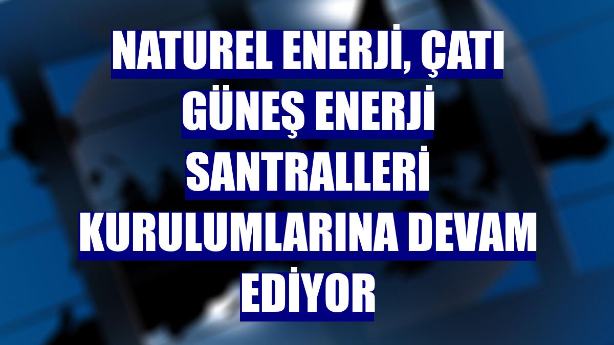 Naturel Enerji, çatı güneş enerji santralleri kurulumlarına devam ediyor