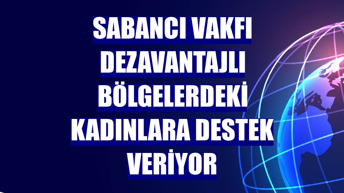 Sabancı Vakfı dezavantajlı bölgelerdeki kadınlara destek veriyor