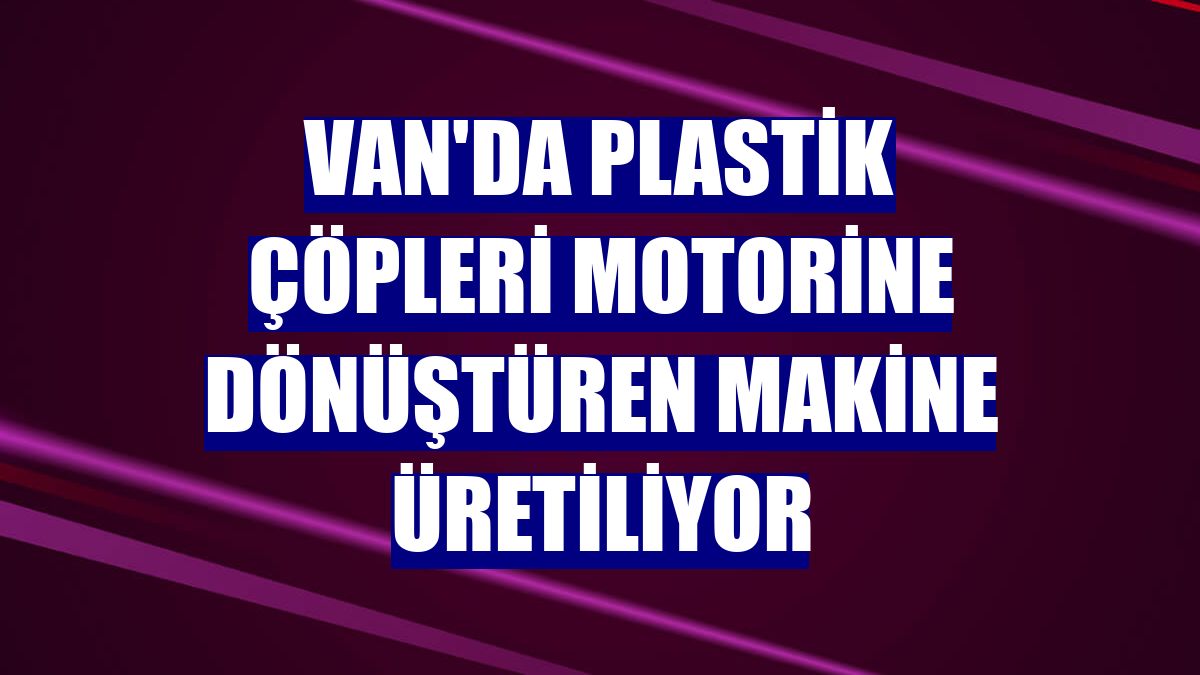 Van'da plastik çöpleri motorine dönüştüren makine üretiliyor
