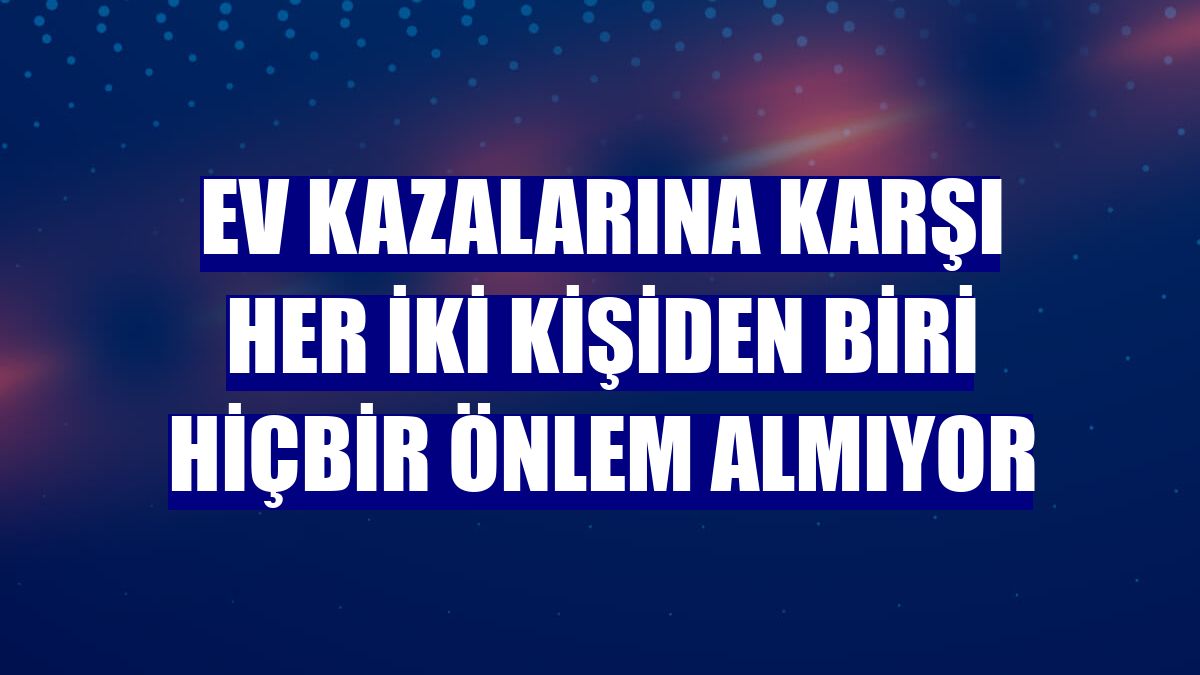 Ev kazalarına karşı her iki kişiden biri hiçbir önlem almıyor