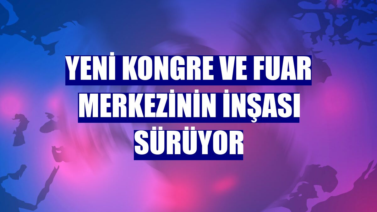 Yeni Kongre ve Fuar Merkezinin inşası sürüyor