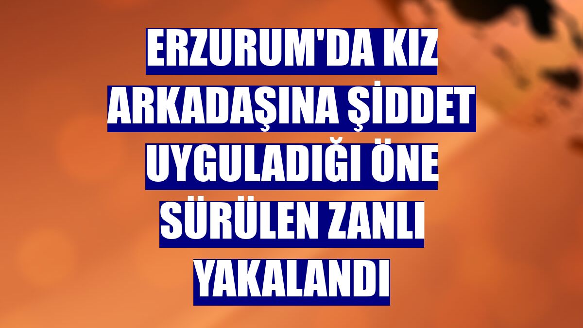 Erzurum'da kız arkadaşına şiddet uyguladığı öne sürülen zanlı yakalandı