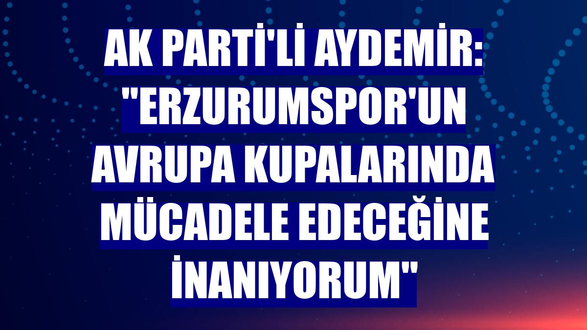AK Parti'li Aydemir: "Erzurumspor'un Avrupa kupalarında mücadele edeceğine inanıyorum"
