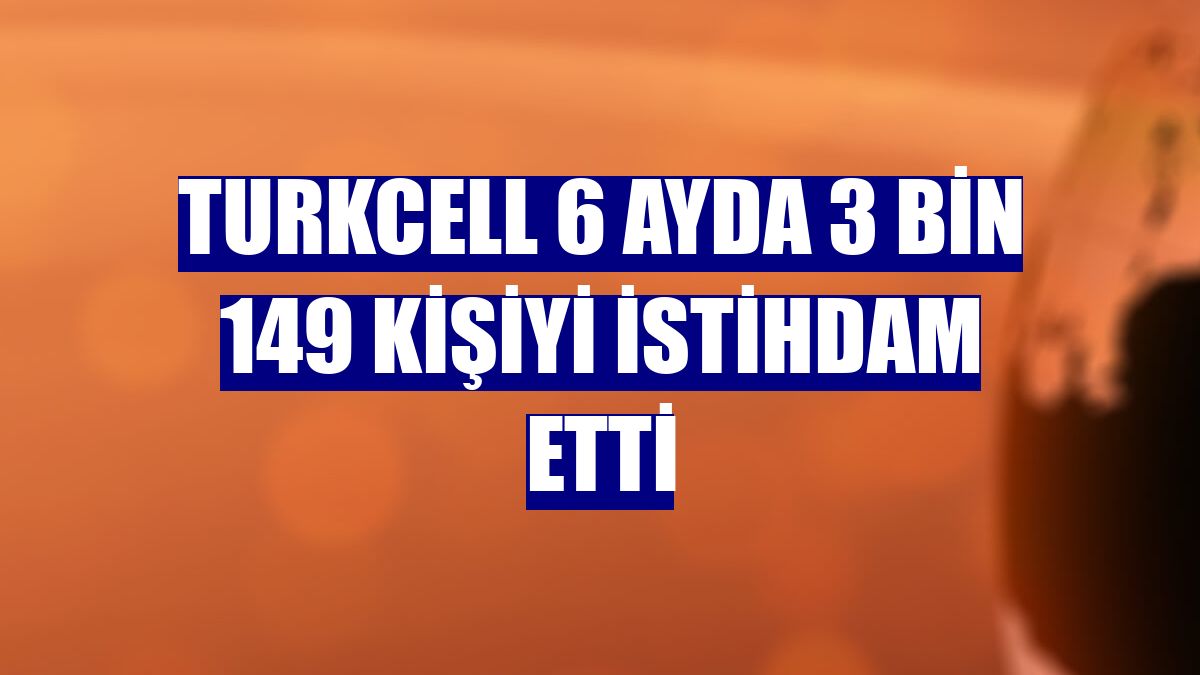 Turkcell 6 ayda 3 bin 149 kişiyi istihdam etti