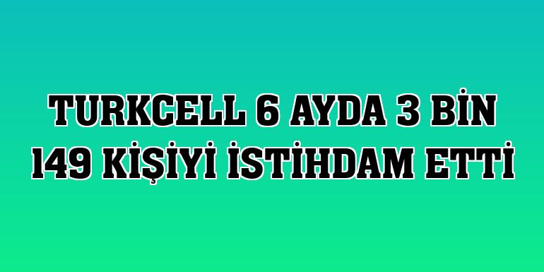 Turkcell 6 ayda 3 bin 149 kişiyi istihdam etti