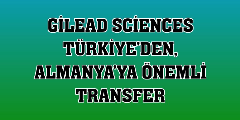 Gilead Sciences Türkiye'den, Almanya'ya önemli transfer
