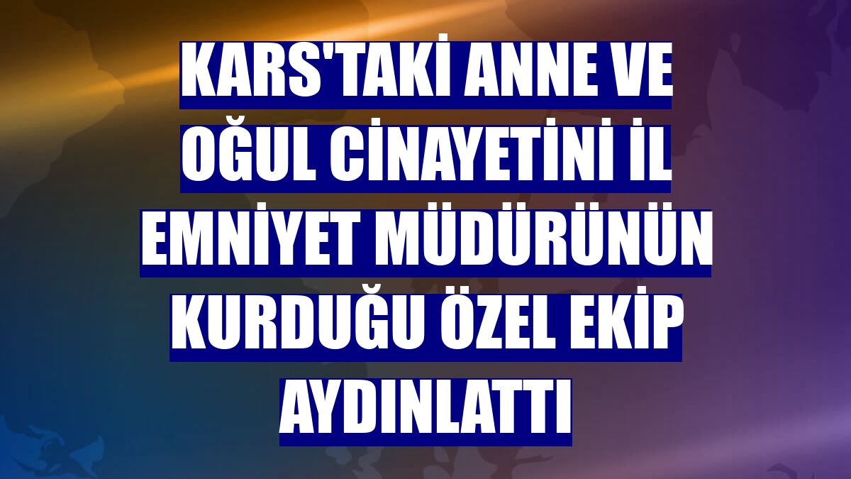Kars'taki anne ve oğul cinayetini il emniyet müdürünün kurduğu özel ekip aydınlattı