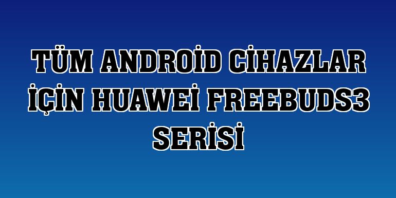 Tüm Android cihazlar için Huawei FreeBuds3 serisi