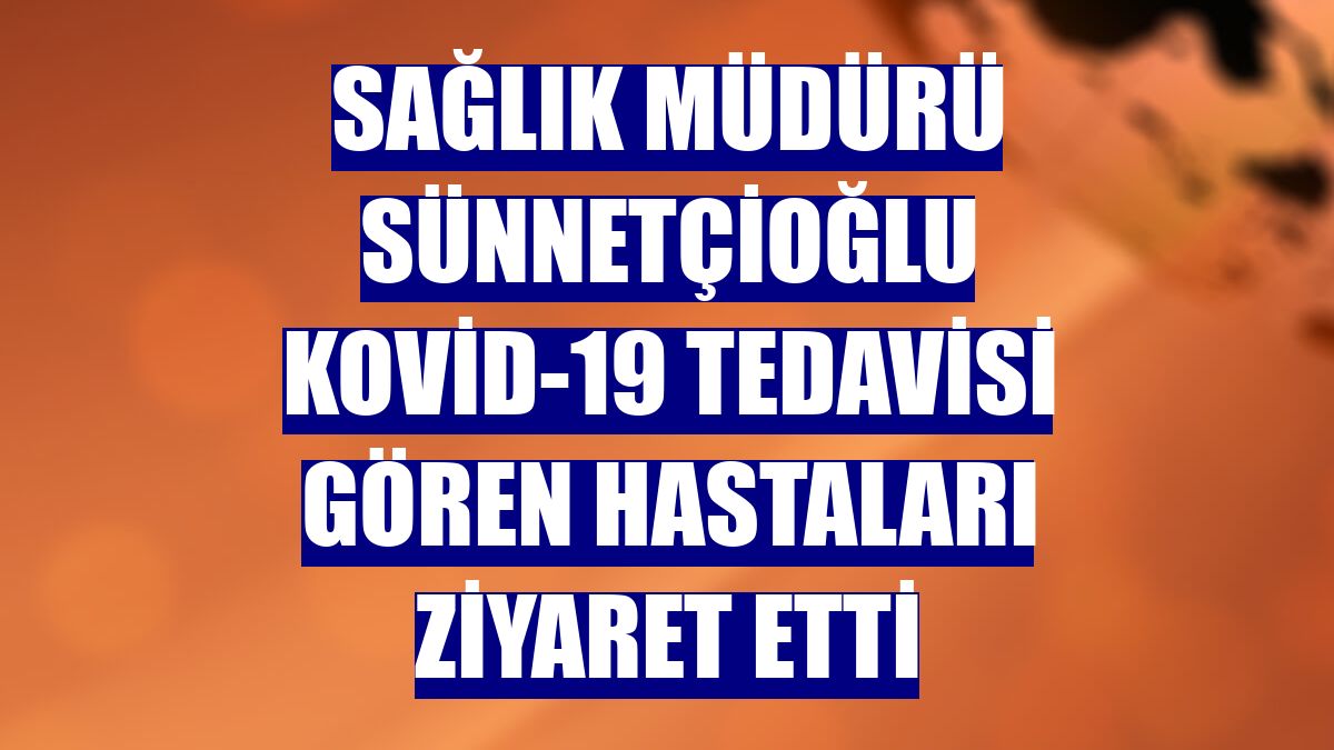 Sağlık Müdürü Sünnetçioğlu Kovid-19 tedavisi gören hastaları ziyaret etti