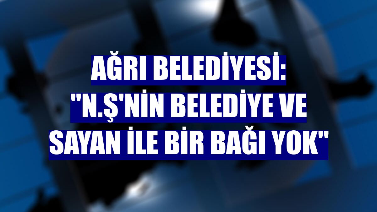 Ağrı Belediyesi: "N.Ş'nin belediye ve Sayan ile bir bağı yok"