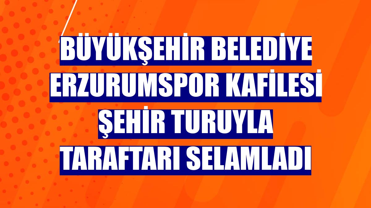 Büyükşehir Belediye Erzurumspor kafilesi şehir turuyla taraftarı selamladı