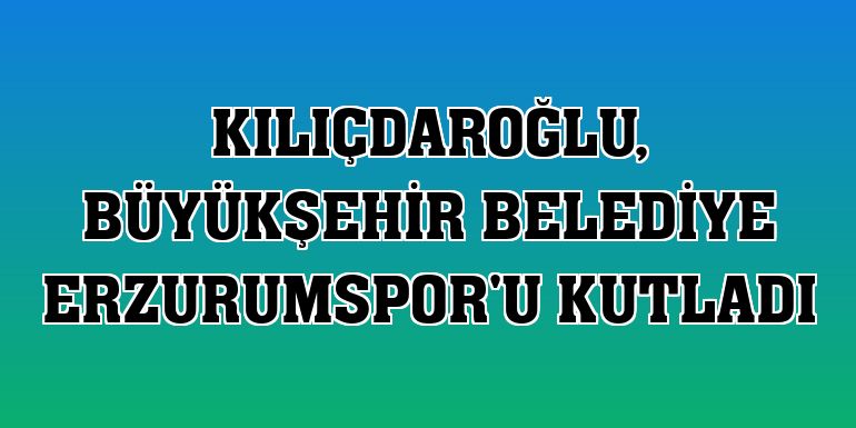 Kılıçdaroğlu, Büyükşehir Belediye Erzurumspor'u kutladı