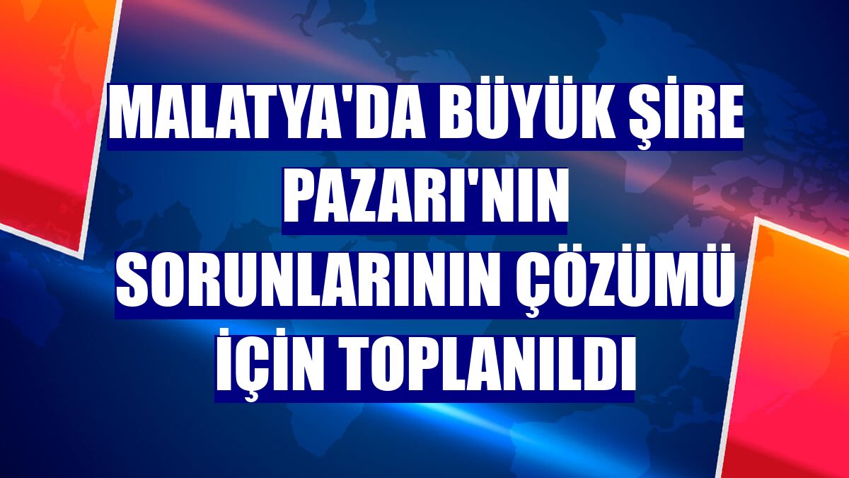 Malatya'da Büyük Şire Pazarı'nın sorunlarının çözümü için toplanıldı