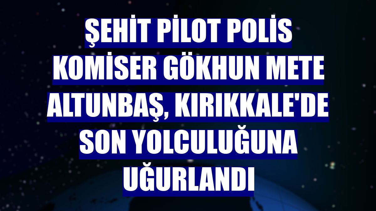Şehit Pilot Polis Komiser Gökhun Mete Altunbaş, Kırıkkale'de son yolculuğuna uğurlandı