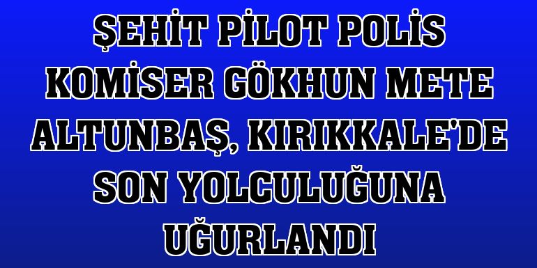 Şehit Pilot Polis Komiser Gökhun Mete Altunbaş, Kırıkkale'de son yolculuğuna uğurlandı