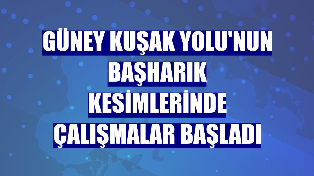 Güney Kuşak Yolu'nun Başharık kesimlerinde çalışmalar başladı