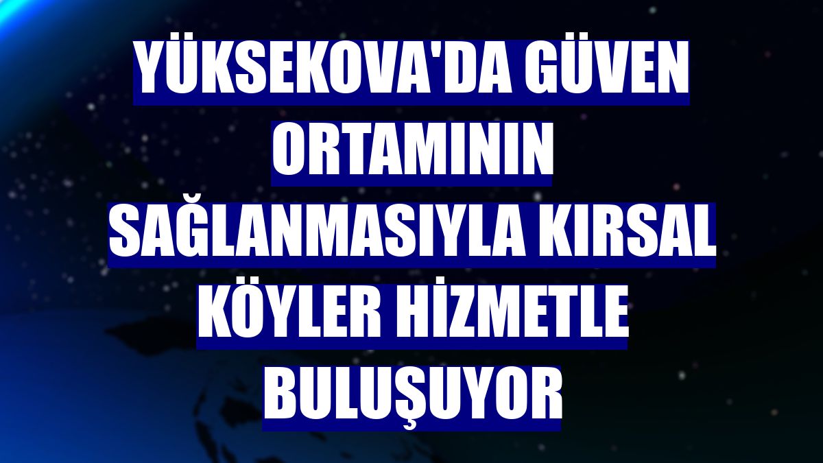 Yüksekova'da güven ortamının sağlanmasıyla kırsal köyler hizmetle buluşuyor