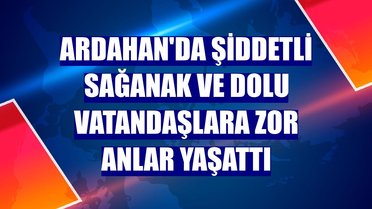 Ardahan'da şiddetli sağanak ve dolu vatandaşlara zor anlar yaşattı