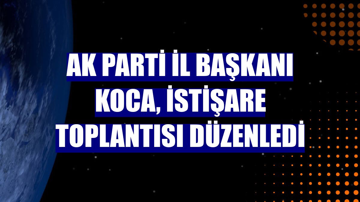 AK Parti İl Başkanı Koca, istişare toplantısı düzenledi