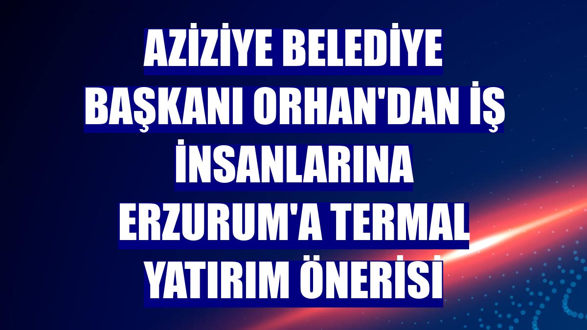 Aziziye Belediye Başkanı Orhan'dan iş insanlarına Erzurum'a termal yatırım önerisi