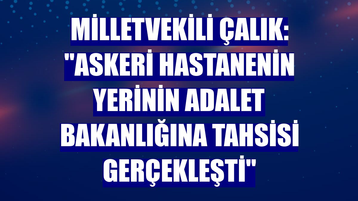 Milletvekili Çalık: "Askeri Hastanenin yerinin Adalet Bakanlığına tahsisi gerçekleşti"