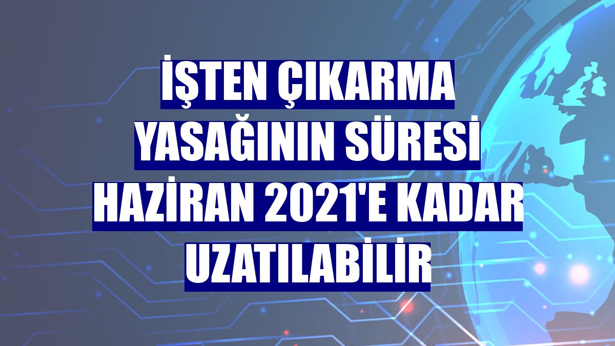 İşten çıkarma yasağının süresi Haziran 2021'e kadar uzatılabilir