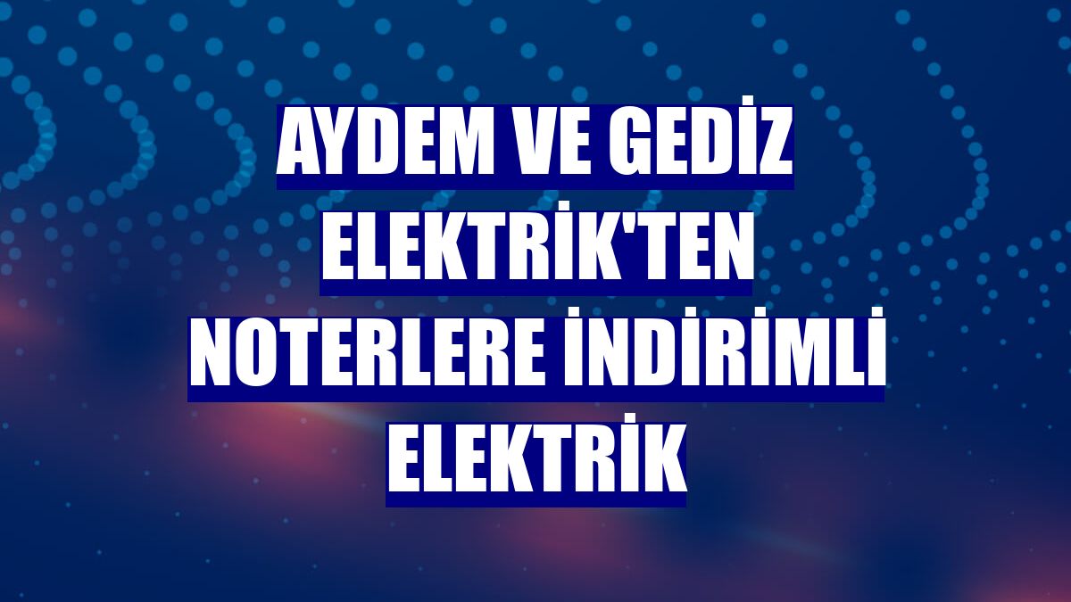 Aydem ve Gediz Elektrik'ten noterlere indirimli elektrik