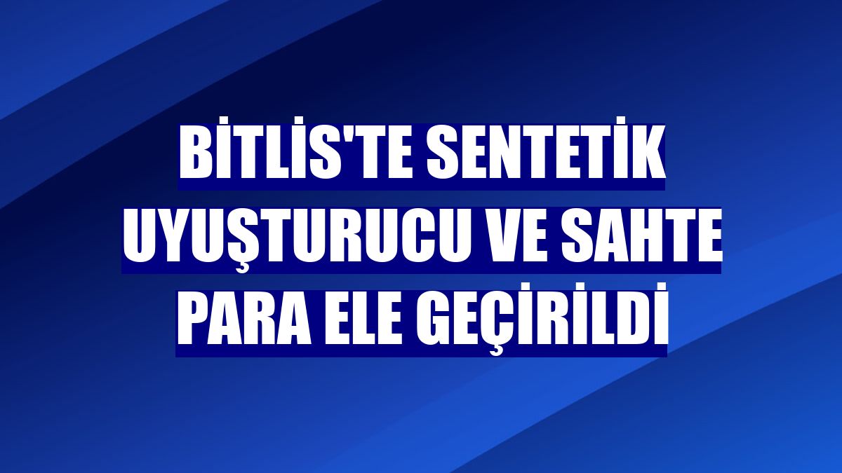 Bitlis'te sentetik uyuşturucu ve sahte para ele geçirildi