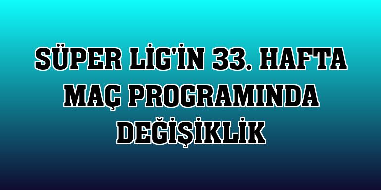 Süper Lig'in 33. hafta maç programında değişiklik