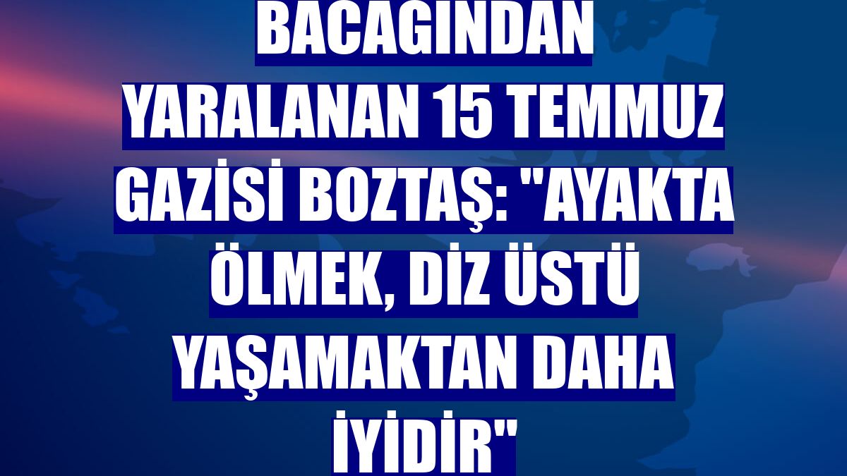 Bacağından yaralanan 15 Temmuz gazisi Boztaş: "Ayakta ölmek, diz üstü yaşamaktan daha iyidir"