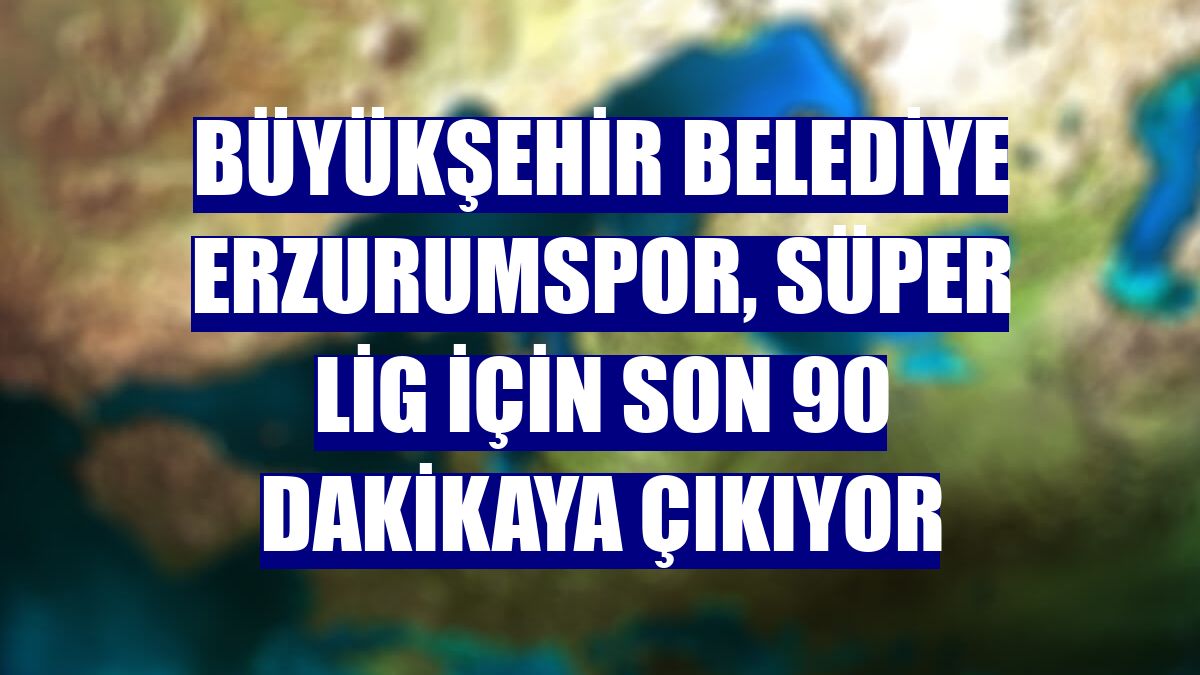 Büyükşehir Belediye Erzurumspor, Süper Lig için son 90 dakikaya çıkıyor