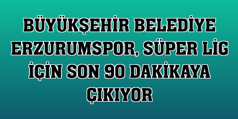 Büyükşehir Belediye Erzurumspor, Süper Lig için son 90 dakikaya çıkıyor
