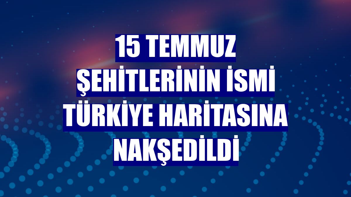 15 Temmuz şehitlerinin ismi Türkiye haritasına nakşedildi