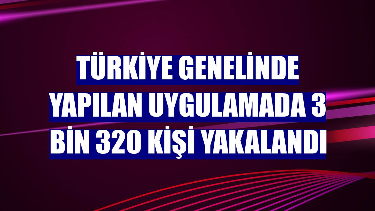 Türkiye genelinde yapılan uygulamada 3 bin 320 kişi yakalandı