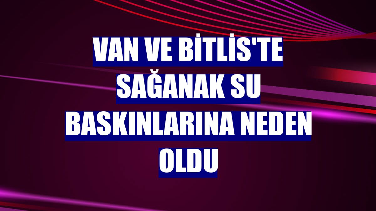 Van ve Bitlis'te sağanak su baskınlarına neden oldu